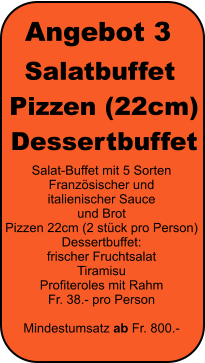 Angebot 3 Salatbuffet  Pizzen (22cm)  Dessertbuffet Salat-Buffet mit 5 Sorten Franz�sischer und  italienischer Sauce  und Brot Pizzen 22cm (2 st�ck pro Person) Dessertbuffet: frischer Fruchtsalat Tiramisu Profiteroles mit Rahm Fr. 38.- pro Person  Mindestumsatz ab Fr. 800.-